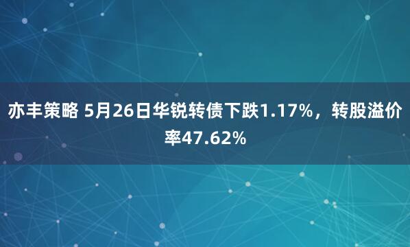 亦丰策略 5月26日华锐转债下跌1.17%，转股溢价率47.62%