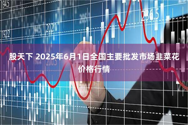 股天下 2025年6月1日全国主要批发市场韭菜花价格行情