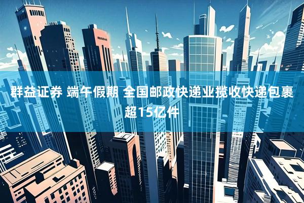 群益证券 端午假期 全国邮政快递业揽收快递包裹超15亿件