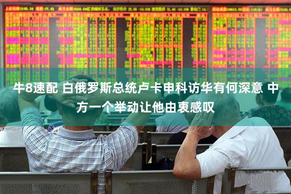 牛8速配 白俄罗斯总统卢卡申科访华有何深意 中方一个举动让他由衷感叹