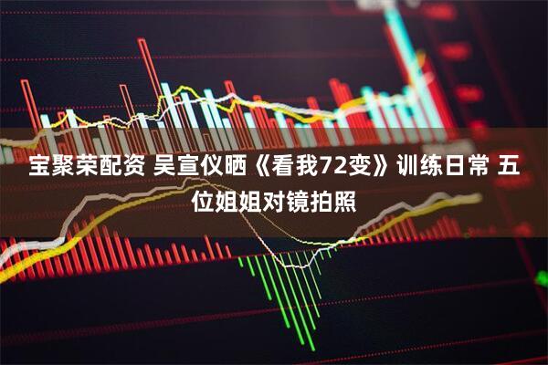 宝聚荣配资 吴宣仪晒《看我72变》训练日常 五位姐姐对镜拍照