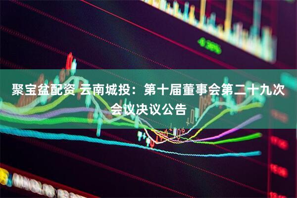 聚宝盆配资 云南城投：第十届董事会第二十九次会议决议公告
