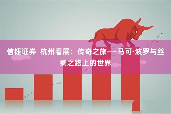 信钰证券  杭州看展：传奇之旅——马可·波罗与丝绸之路上的世界
