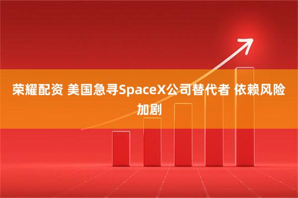 荣耀配资 美国急寻SpaceX公司替代者 依赖风险加剧