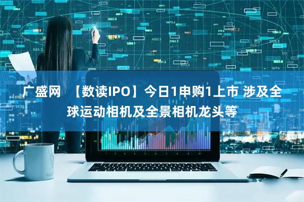 广盛网  【数读IPO】今日1申购1上市 涉及全球运动相机及全景相机龙头等