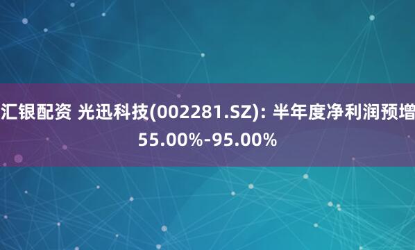 汇银配资 光迅科技(002281.SZ): 半年度净利润预增55.00%-95.00%