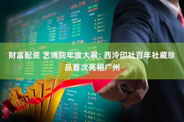 财富配资 艺博院年度大展: 西泠印社百年社藏珍品首次亮相广州
