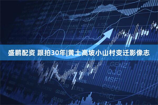 盛鹏配资 跟拍30年|黄土高坡小山村变迁影像志