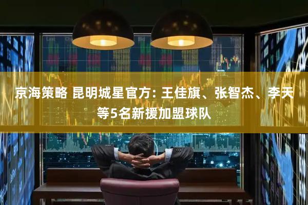 京海策略 昆明城星官方: 王佳旗、张智杰、李天等5名新援加盟球队