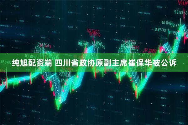纯旭配资端 四川省政协原副主席崔保华被公诉