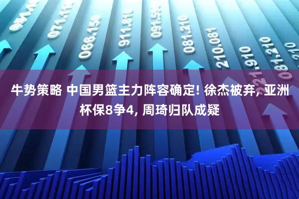 牛势策略 中国男篮主力阵容确定! 徐杰被弃, 亚洲杯保8争4, 周琦归队成疑