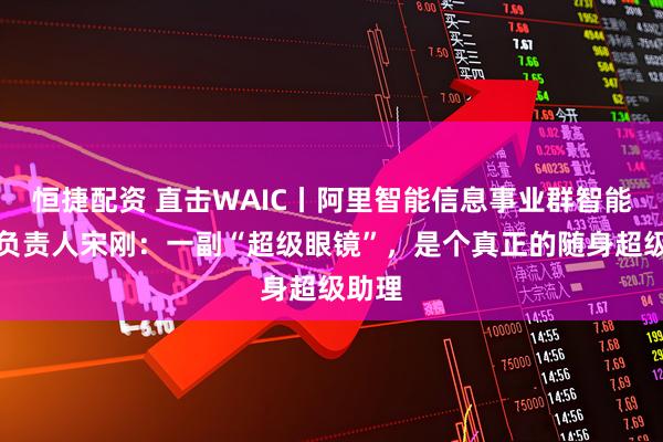 恒捷配资 直击WAIC丨阿里智能信息事业群智能终端负责人宋刚：一副“超级眼镜”，是个真正的随身超级助理