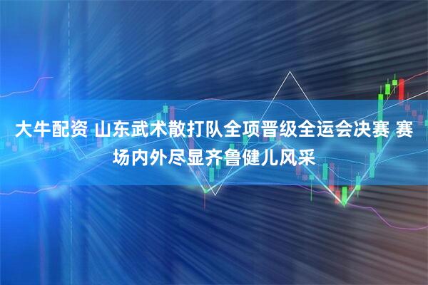大牛配资 山东武术散打队全项晋级全运会决赛 赛场内外尽显齐鲁健儿风采