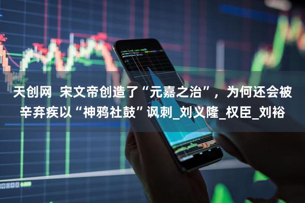 天创网  宋文帝创造了“元嘉之治”，为何还会被辛弃疾以“神鸦社鼓”讽刺_刘义隆_权臣_刘裕