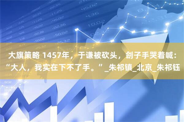 大旗策略 1457年，于谦被砍头，刽子手哭着喊：“大人，我实在下不了手。”_朱祁镇_北京_朱祁钰