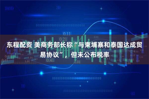 东程配资 美商务部长称“与柬埔寨和泰国达成贸易协议”，但未公布税率
