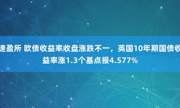 速盈所 欧债收益率收盘涨跌不一，英国10年期国债收益率涨1.3个基点报4.577%