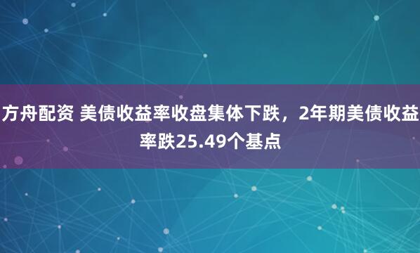 方舟配资 美债收益率收盘集体下跌，2年期美债收益率跌25.49个基点