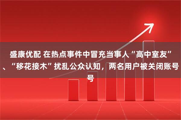 盛康优配 在热点事件中冒充当事人“高中室友”、“移花接木”扰乱公众认知，两名用户被关闭账号