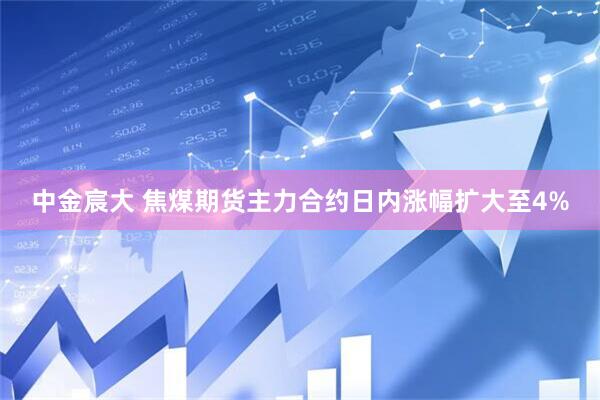 中金宸大 焦煤期货主力合约日内涨幅扩大至4%