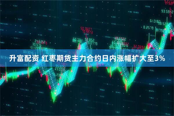 升富配资 红枣期货主力合约日内涨幅扩大至3%
