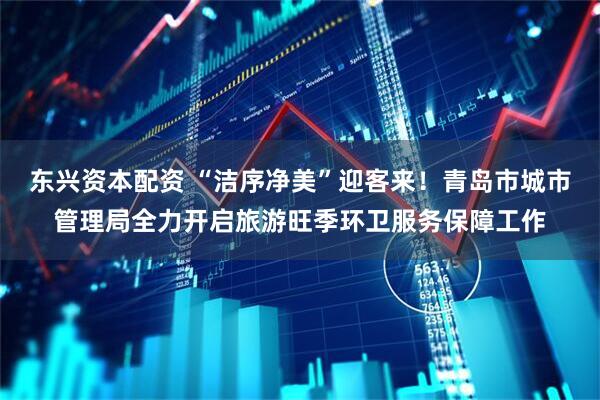 东兴资本配资 “洁序净美”迎客来！青岛市城市管理局全力开启旅游旺季环卫服务保障工作