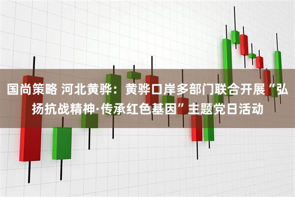 国尚策略 河北黄骅：黄骅口岸多部门联合开展“弘扬抗战精神·传承红色基因”主题党日活动