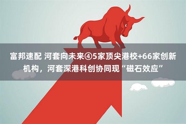 富邦速配 河套向未来④5家顶尖港校+66家创新机构，河套深港科创协同现“磁石效应”