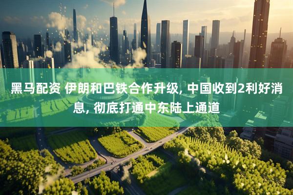 黑马配资 伊朗和巴铁合作升级, 中国收到2利好消息, 彻底打通中东陆上通道
