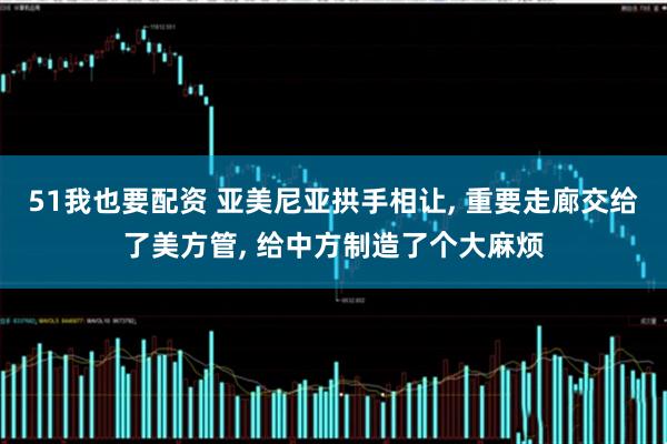 51我也要配资 亚美尼亚拱手相让, 重要走廊交给了美方管, 给中方制造了个大麻烦