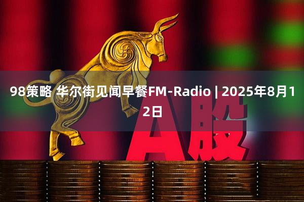 98策略 华尔街见闻早餐FM-Radio | 2025年8月12日