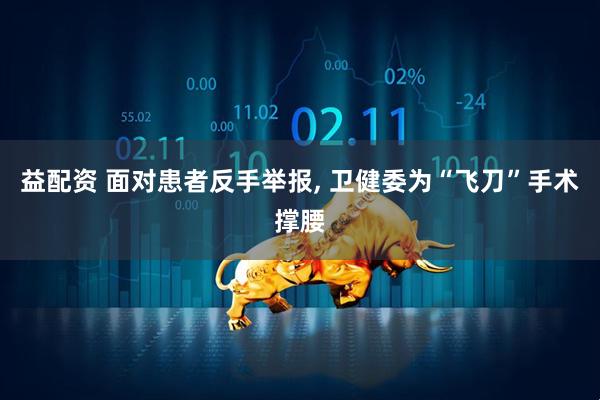 益配资 面对患者反手举报, 卫健委为“飞刀”手术撑腰