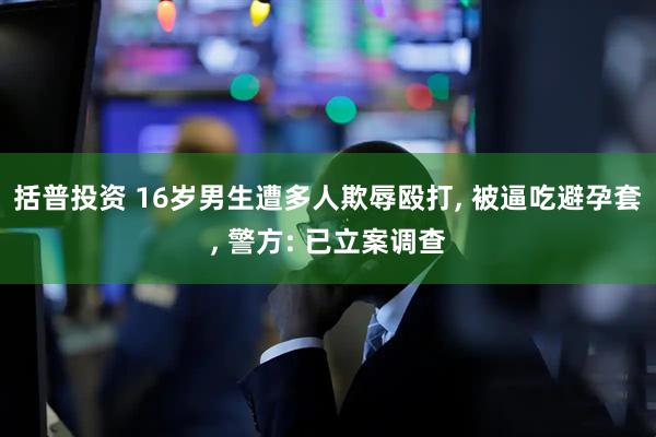 括普投资 16岁男生遭多人欺辱殴打, 被逼吃避孕套, 警方: 已立案调查