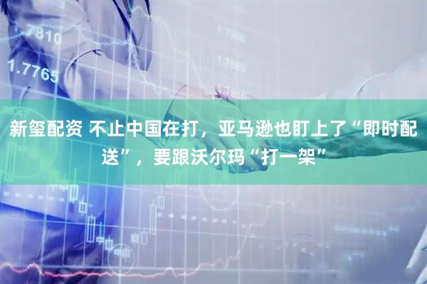 新玺配资 不止中国在打，亚马逊也盯上了“即时配送”，要跟沃尔玛“打一架”