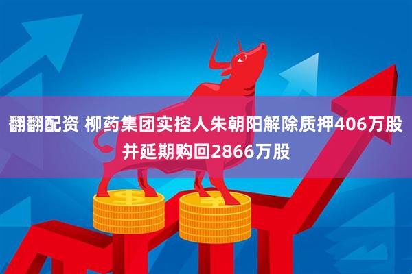 翻翻配资 柳药集团实控人朱朝阳解除质押406万股并延期购回2866万股