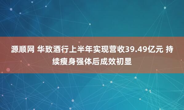 源顺网 华致酒行上半年实现营收39.49亿元 持续瘦身强体后成效初显