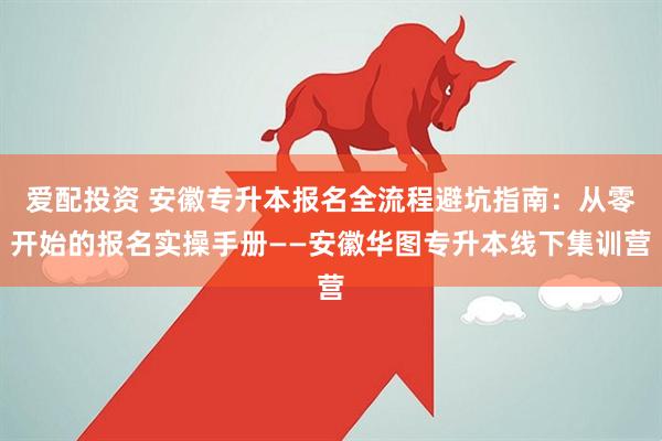 爱配投资 安徽专升本报名全流程避坑指南:从零开始的报名实操手册——安徽华图专升本线下集训营