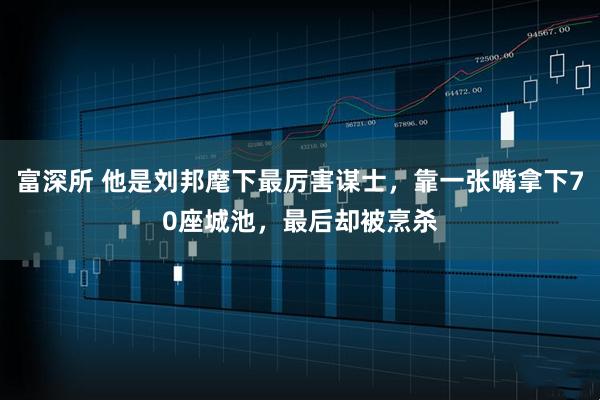 富深所 他是刘邦麾下最厉害谋士,靠一张嘴拿下70座城池,最后却被烹杀