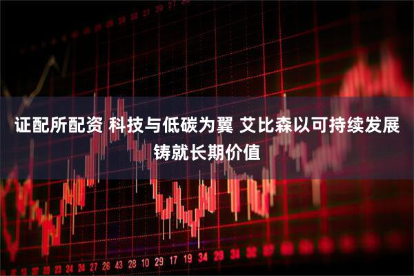证配所配资 科技与低碳为翼 艾比森以可持续发展铸就长期价值