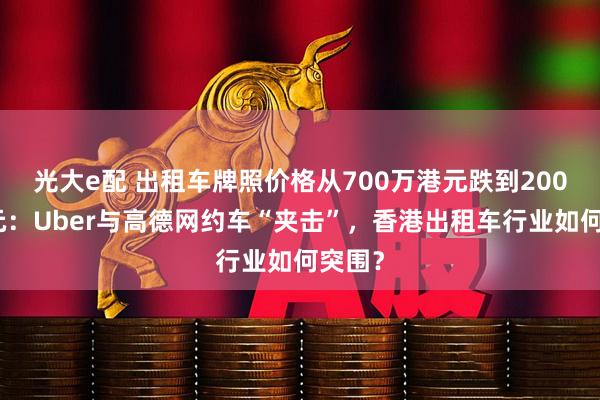光大e配 出租车牌照价格从700万港元跌到200万港元:Uber与高德网约车“夹击”,香港出租车行业如何突围?