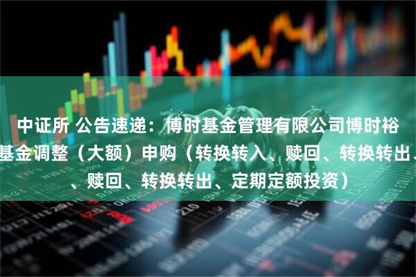 中证所 公告速递:博时基金管理有限公司博时裕康纯债债券基金基金调整(大额)申购(转换转入、赎回、转换转出、定期定额投资)