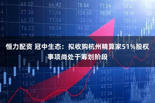 恒力配资 冠中生态:拟收购杭州精算家51%股权事项尚处于筹划阶段