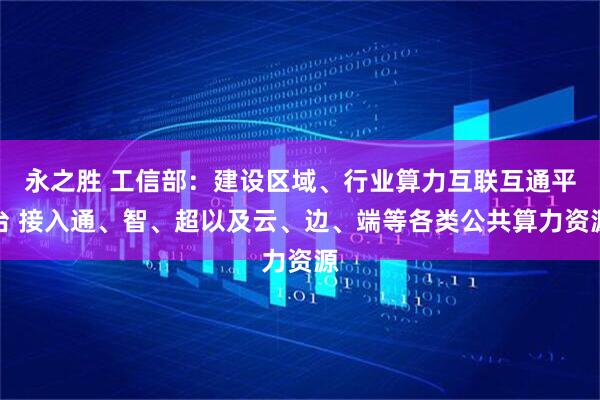 永之胜 工信部:建设区域、行业算力互联互通平台 接入通、智、超以及云、边、端等各类公共算力资源