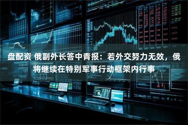 盘配资 俄副外长答中青报:若外交努力无效,俄将继续在特别军事行动框架内行事
