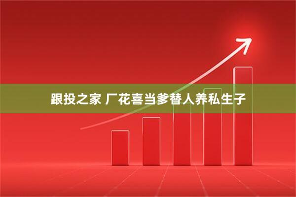 跟投之家 厂花喜当爹替人养私生子